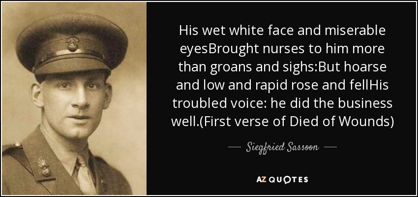His wet white face and miserable eyesBrought nurses to him more than groans and sighs:But hoarse and low and rapid rose and fellHis troubled voice: he did the business well.(First verse of Died of Wounds) - Siegfried Sassoon