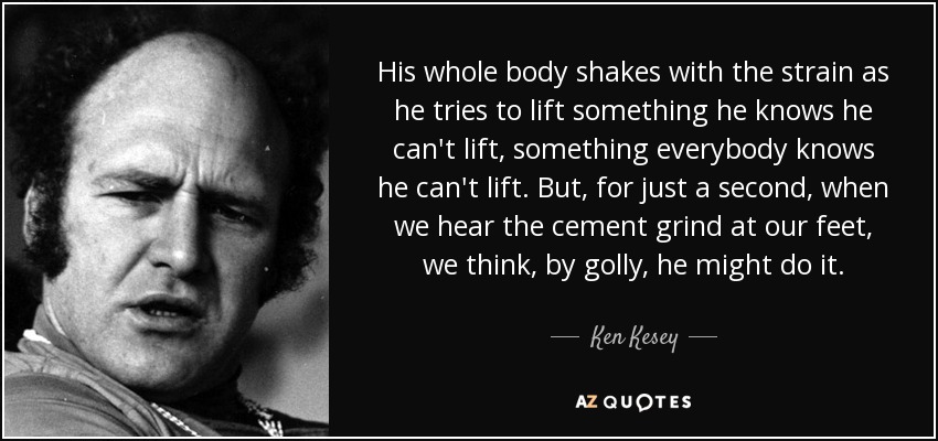 His whole body shakes with the strain as he tries to lift something he knows he can't lift, something everybody knows he can't lift. But, for just a second, when we hear the cement grind at our feet, we think, by golly, he might do it. - Ken Kesey