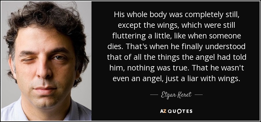 His whole body was completely still, except the wings, which were still fluttering a little, like when someone dies. That's when he finally understood that of all the things the angel had told him, nothing was true. That he wasn't even an angel, just a liar with wings. - Etgar Keret