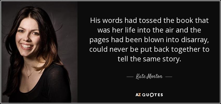 His words had tossed the book that was her life into the air and the pages had been blown into disarray, could never be put back together to tell the same story. - Kate Morton