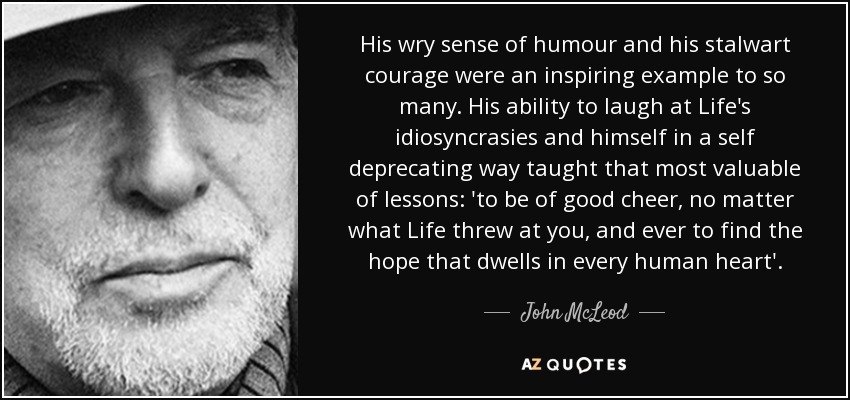 His wry sense of humour and his stalwart courage were an inspiring example to so many. His ability to laugh at Life's idiosyncrasies and himself in a self deprecating way taught that most valuable of lessons: 'to be of good cheer, no matter what Life threw at you, and ever to find the hope that dwells in every human heart'. - John McLeod