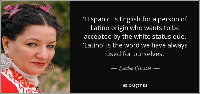 'Hispanic' is English for a person of Latino origin who wants to be accepted by the white status quo. 'Latino' is the word we have always used for ourselves. - Sandra Cisneros