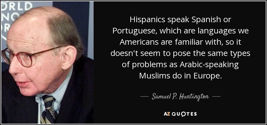 Hispanics speak Spanish or Portuguese, which are languages we Americans are familiar with, so it doesn't seem to pose the same types of problems as Arabic-speaking Muslims do in Europe. - Samuel P. Huntington