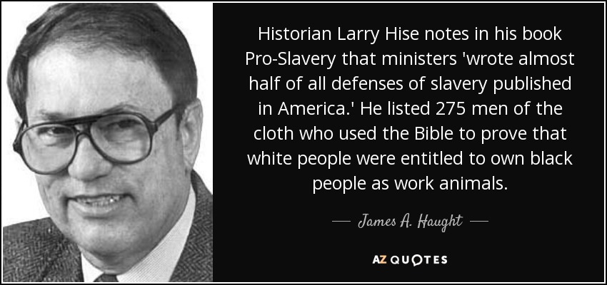 Historian Larry Hise notes in his book Pro-Slavery that ministers 'wrote almost half of all defenses of slavery published in America.' He listed 275 men of the cloth who used the Bible to prove that white people were entitled to own black people as work animals. - James A. Haught