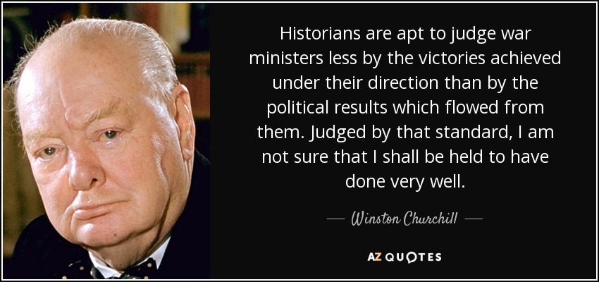 Historians are apt to judge war ministers less by the victories achieved under their direction than by the political results which flowed from them. Judged by that standard, I am not sure that I shall be held to have done very well. - Winston Churchill