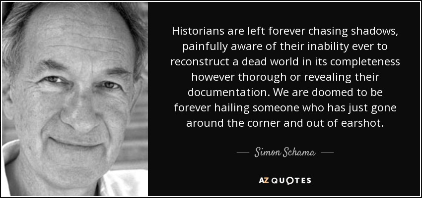 Historians are left forever chasing shadows, painfully aware of their inability ever to reconstruct a dead world in its completeness however thorough or revealing their documentation. We are doomed to be forever hailing someone who has just gone around the corner and out of earshot. - Simon Schama