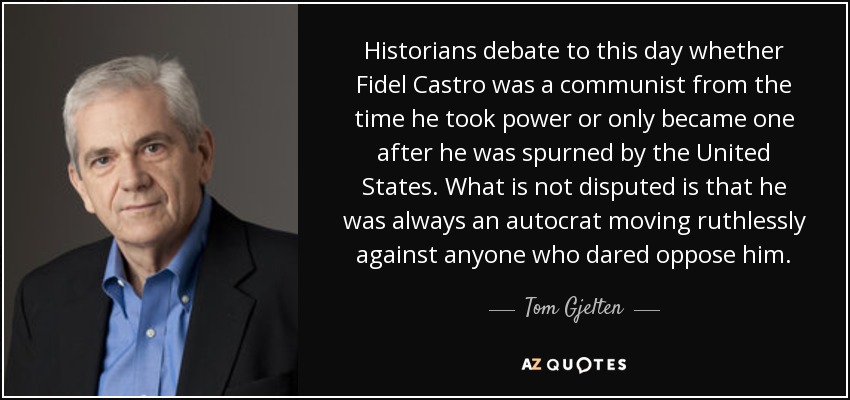 Historians debate to this day whether Fidel Castro was a communist from the time he took power or only became one after he was spurned by the United States. What is not disputed is that he was always an autocrat moving ruthlessly against anyone who dared oppose him. - Tom Gjelten