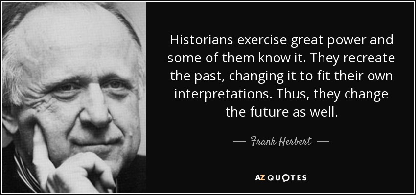 Historians exercise great power and some of them know it. They recreate the past, changing it to fit their own interpretations. Thus, they change the future as well. - Frank Herbert
