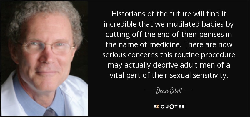 Historians of the future will find it incredible that we mutilated babies by cutting off the end of their penises in the name of medicine. There are now serious concerns this routine procedure may actually deprive adult men of a vital part of their sexual sensitivity. - Dean Edell