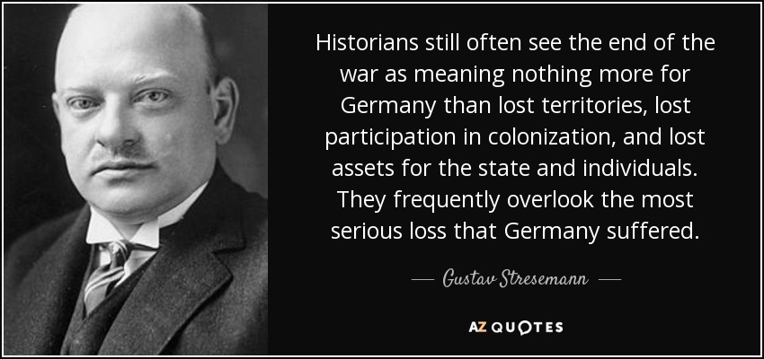 Historians still often see the end of the war as meaning nothing more for Germany than lost territories, lost participation in colonization, and lost assets for the state and individuals. They frequently overlook the most serious loss that Germany suffered. - Gustav Stresemann