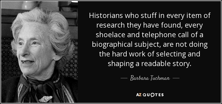 Historians who stuff in every item of research they have found, every shoelace and telephone call of a biographical subject, are not doing the hard work of selecting and shaping a readable story. - Barbara Tuchman