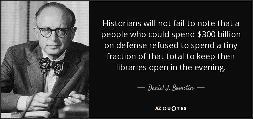 Historians will not fail to note that a people who could spend $300 billion on defense refused to spend a tiny fraction of that total to keep their libraries open in the evening. - Daniel J. Boorstin