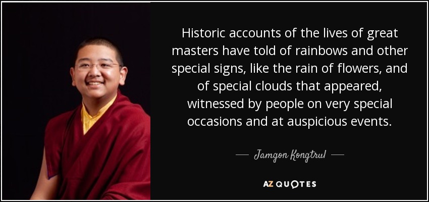 Historic accounts of the lives of great masters have told of rainbows and other special signs, like the rain of flowers, and of special clouds that appeared, witnessed by people on very special occasions and at auspicious events. - Jamgon Kongtrul