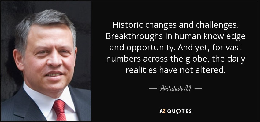 Historic changes and challenges. Breakthroughs in human knowledge and opportunity. And yet, for vast numbers across the globe, the daily realities have not altered. - Abdallah II