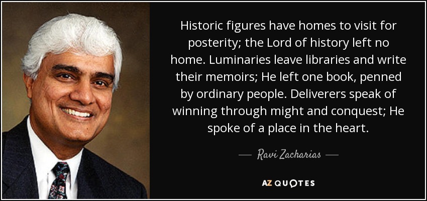 Historic figures have homes to visit for posterity; the Lord of history left no home. Luminaries leave libraries and write their memoirs; He left one book, penned by ordinary people. Deliverers speak of winning through might and conquest; He spoke of a place in the heart. - Ravi Zacharias