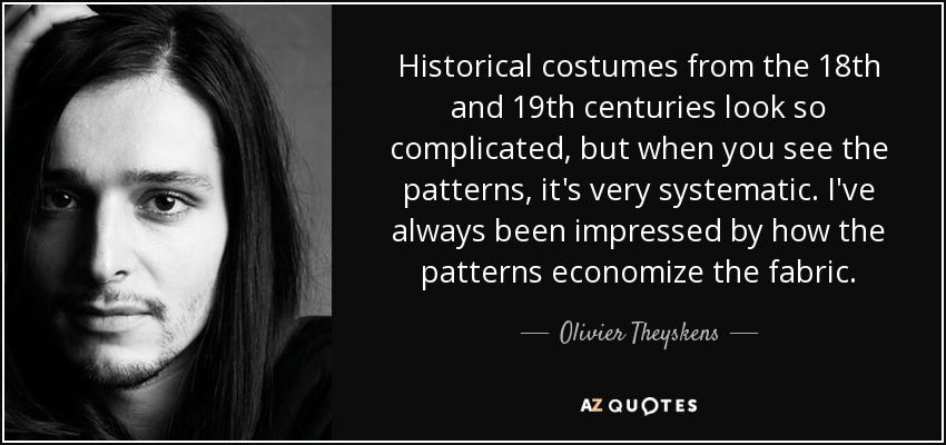 Historical costumes from the 18th and 19th centuries look so complicated, but when you see the patterns, it's very systematic. I've always been impressed by how the patterns economize the fabric. - Olivier Theyskens