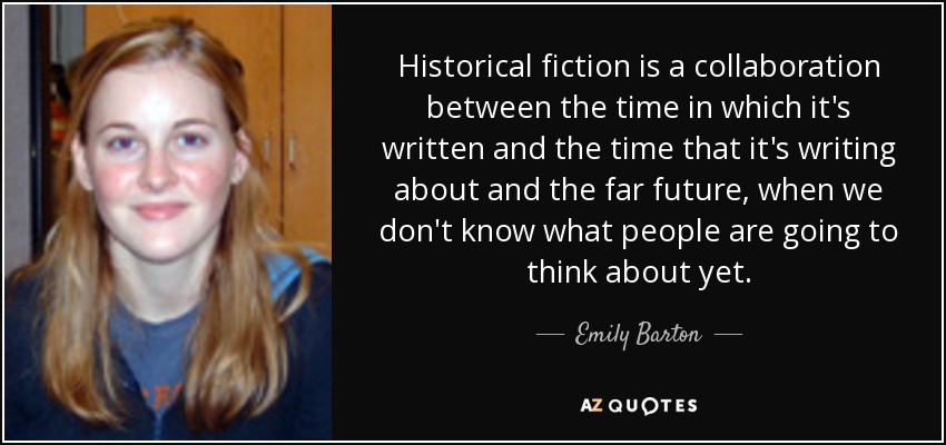 Historical fiction is a collaboration between the time in which it's written and the time that it's writing about and the far future, when we don't know what people are going to think about yet. - Emily Barton