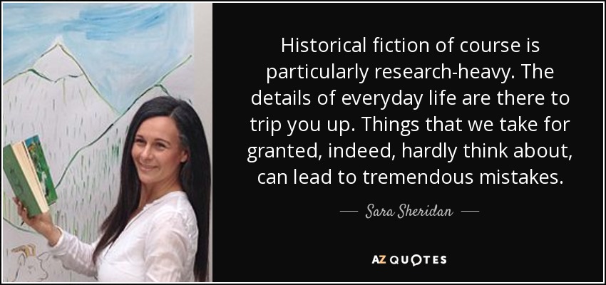 Historical fiction of course is particularly research-heavy. The details of everyday life are there to trip you up. Things that we take for granted, indeed, hardly think about, can lead to tremendous mistakes. - Sara Sheridan