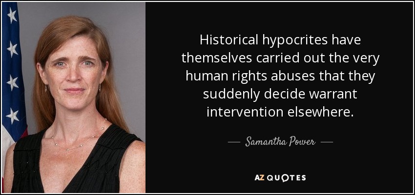 Historical hypocrites have themselves carried out the very human rights abuses that they suddenly decide warrant intervention elsewhere. - Samantha Power