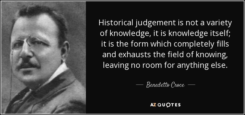 Historical judgement is not a variety of knowledge, it is knowledge itself; it is the form which completely fills and exhausts the field of knowing, leaving no room for anything else. - Benedetto Croce