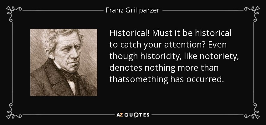 Historical! Must it be historical to catch your attention? Even though historicity, like notoriety, denotes nothing more than thatsomething has occurred. - Franz Grillparzer