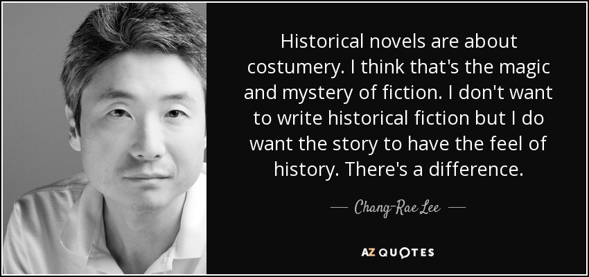 Historical novels are about costumery. I think that's the magic and mystery of fiction. I don't want to write historical fiction but I do want the story to have the feel of history. There's a difference. - Chang-Rae Lee