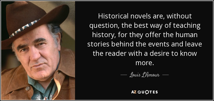 Historical novels are, without question, the best way of teaching history, for they offer the human stories behind the events and leave the reader with a desire to know more. - Louis L'Amour