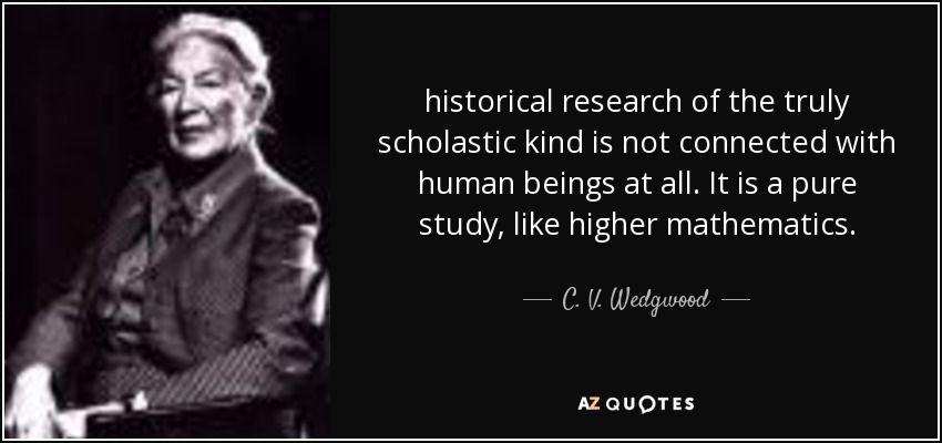 historical research of the truly scholastic kind is not connected with human beings at all. It is a pure study, like higher mathematics. - C. V. Wedgwood