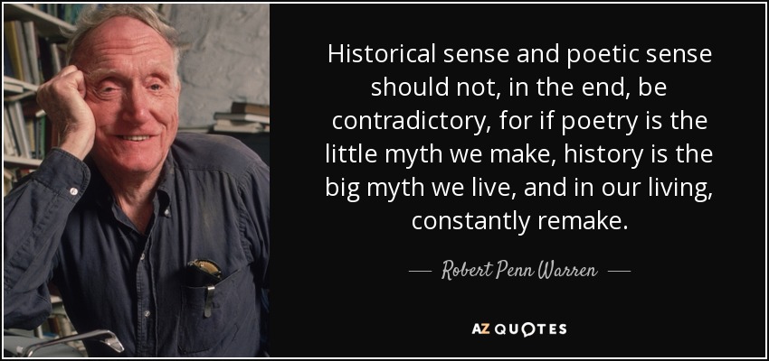Historical sense and poetic sense should not, in the end, be contradictory, for if poetry is the little myth we make, history is the big myth we live, and in our living, constantly remake. - Robert Penn Warren