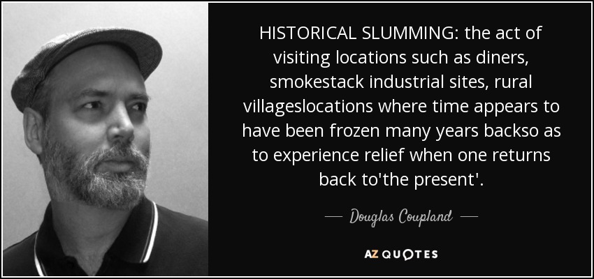 HISTORICAL SLUMMING: the act of visiting locations such as diners, smokestack industrial sites, rural villageslocations where time appears to have been frozen many years backso as to experience relief when one returns back to'the present'. - Douglas Coupland