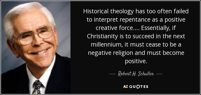 Historical theology has too often failed to interpret repentance as a positive creative force. ... Essentially, if Christianity is to succeed in the next millennium, it must cease to be a negative religion and must become positive. - Robert H. Schuller
