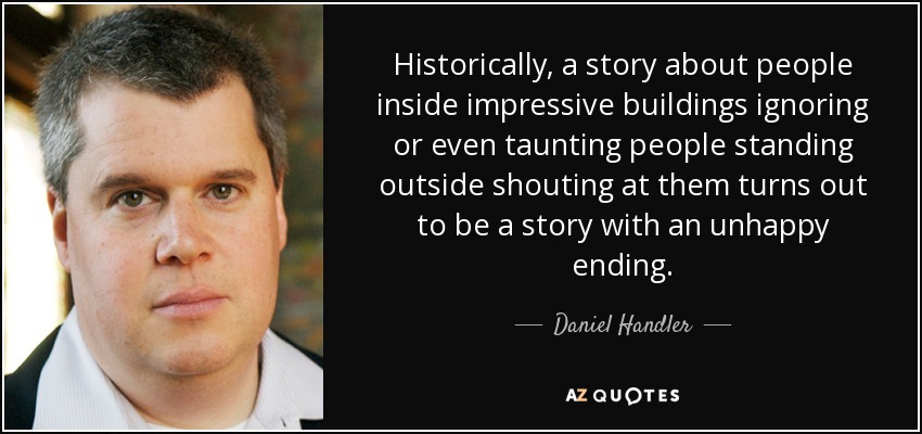 Historically, a story about people inside impressive buildings ignoring or even taunting people standing outside shouting at them turns out to be a story with an unhappy ending. - Daniel Handler
