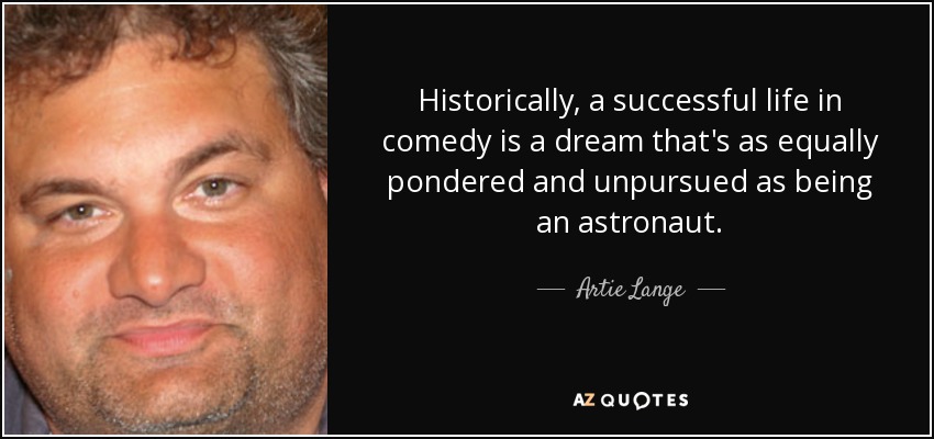 Historically, a successful life in comedy is a dream that's as equally pondered and unpursued as being an astronaut. - Artie Lange