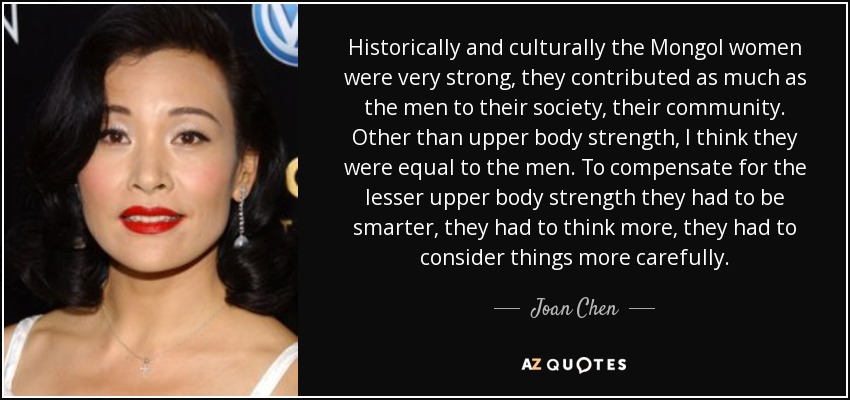 Historically and culturally the Mongol women were very strong, they contributed as much as the men to their society, their community. Other than upper body strength, I think they were equal to the men. To compensate for the lesser upper body strength they had to be smarter, they had to think more, they had to consider things more carefully. - Joan Chen