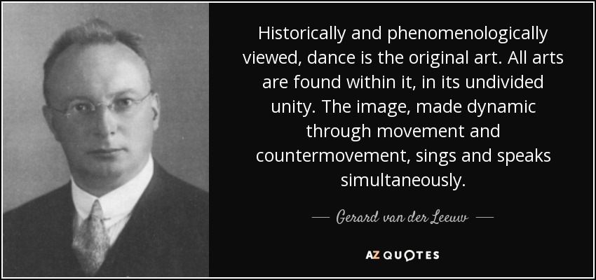 Historically and phenomenologically viewed, dance is the original art. All arts are found within it, in its undivided unity. The image, made dynamic through movement and countermovement, sings and speaks simultaneously. - Gerard van der Leeuw