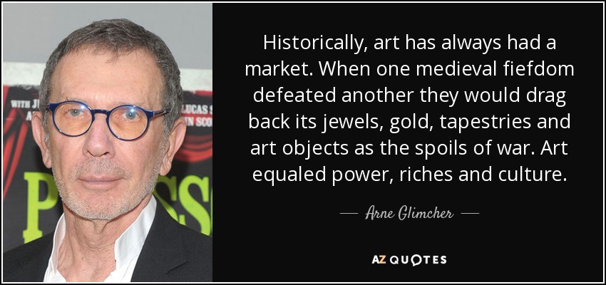 Historically, art has always had a market. When one medieval fiefdom defeated another they would drag back its jewels, gold, tapestries and art objects as the spoils of war. Art equaled power, riches and culture. - Arne Glimcher