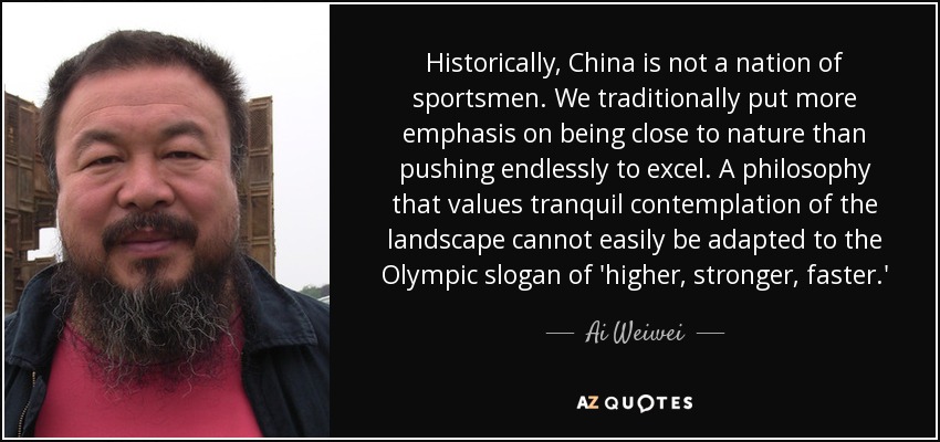 Historically, China is not a nation of sportsmen. We traditionally put more emphasis on being close to nature than pushing endlessly to excel. A philosophy that values tranquil contemplation of the landscape cannot easily be adapted to the Olympic slogan of 'higher, stronger, faster.' - Ai Weiwei