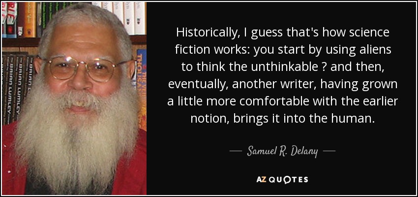 Historically, I guess that's how science fiction works: you start by using aliens to think the unthinkable  and then, eventually, another writer, having grown a little more comfortable with the earlier notion, brings it into the human. - Samuel R. Delany