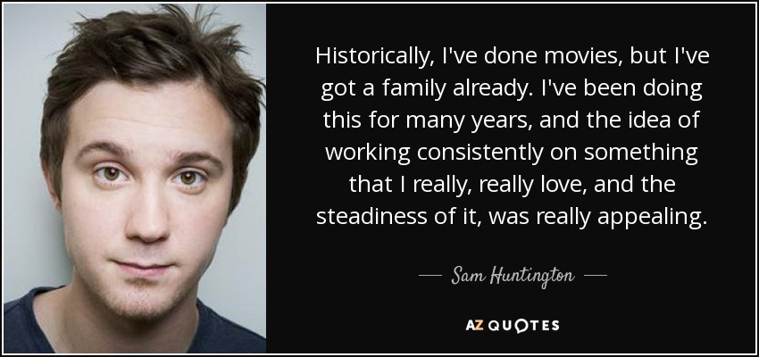 Historically, I've done movies, but I've got a family already. I've been doing this for many years, and the idea of working consistently on something that I really, really love, and the steadiness of it, was really appealing. - Sam Huntington