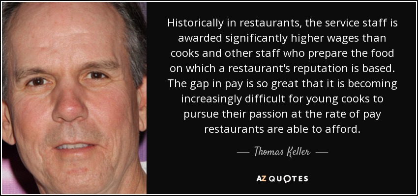 Historically in restaurants, the service staff is awarded significantly higher wages than cooks and other staff who prepare the food on which a restaurant's reputation is based. The gap in pay is so great that it is becoming increasingly difficult for young cooks to pursue their passion at the rate of pay restaurants are able to afford. - Thomas Keller