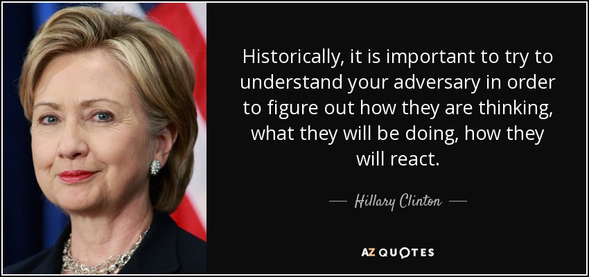 Historically, it is important to try to understand your adversary in order to figure out how they are thinking, what they will be doing, how they will react. - Hillary Clinton