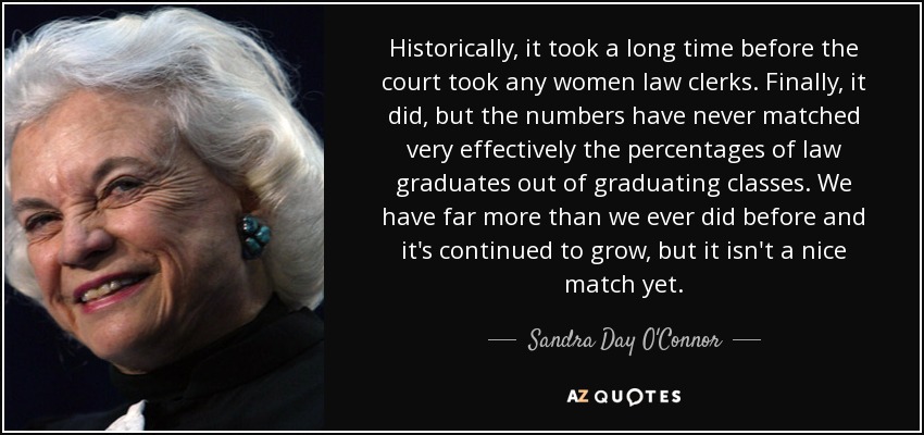 Historically, it took a long time before the court took any women law clerks. Finally, it did, but the numbers have never matched very effectively the percentages of law graduates out of graduating classes. We have far more than we ever did before and it's continued to grow, but it isn't a nice match yet. - Sandra Day O'Connor
