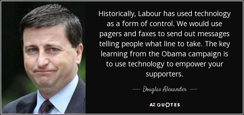 Historically, Labour has used technology as a form of control. We would use pagers and faxes to send out messages telling people what line to take. The key learning from the Obama campaign is to use technology to empower your supporters. - Douglas Alexander