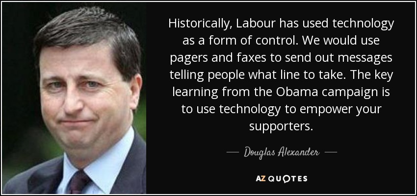 Historically, Labour has used technology as a form of control. We would use pagers and faxes to send out messages telling people what line to take. The key learning from the Obama campaign is to use technology to empower your supporters. - Douglas Alexander