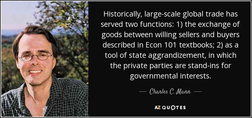 Historically, large-scale global trade has served two functions: 1) the exchange of goods between willing sellers and buyers described in Econ 101 textbooks; 2) as a tool of state aggrandizement, in which the private parties are stand-ins for governmental interests. - Charles C. Mann