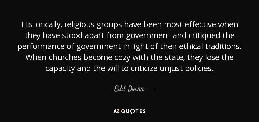 Historically, religious groups have been most effective when they have stood apart from government and critiqued the performance of government in light of their ethical traditions. When churches become cozy with the state, they lose the capacity and the will to criticize unjust policies. - Edd Doerr