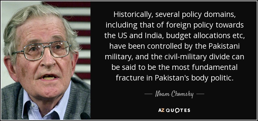 Historically, several policy domains, including that of foreign policy towards the US and India, budget allocations etc, have been controlled by the Pakistani military, and the civil-military divide can be said to be the most fundamental fracture in Pakistan's body politic. - Noam Chomsky