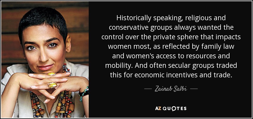 Historically speaking, religious and conservative groups always wanted the control over the private sphere that impacts women most, as reflected by family law and women's access to resources and mobility. And often secular groups traded this for economic incentives and trade. - Zainab Salbi