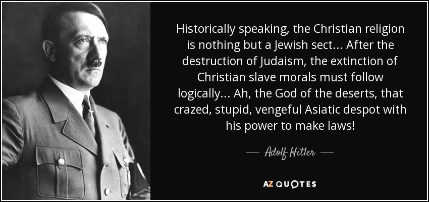 Historically speaking, the Christian religion is nothing but a Jewish sect... After the destruction of Judaism, the extinction of Christian slave morals must follow logically... Ah, the God of the deserts, that crazed, stupid, vengeful Asiatic despot with his power to make laws! - Adolf Hitler