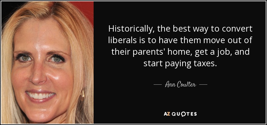 Historically, the best way to convert liberals is to have them move out of their parents' home, get a job, and start paying taxes. - Ann Coulter